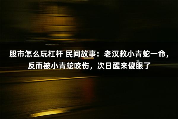 股市怎么玩杠杆 民间故事：老汉救小青蛇一命，反而被小青蛇咬伤，次日醒来傻眼了