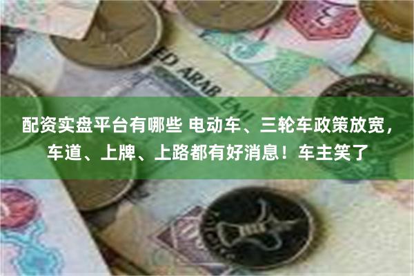 配资实盘平台有哪些 电动车、三轮车政策放宽，车道、上牌、上路都有好消息！车主笑了