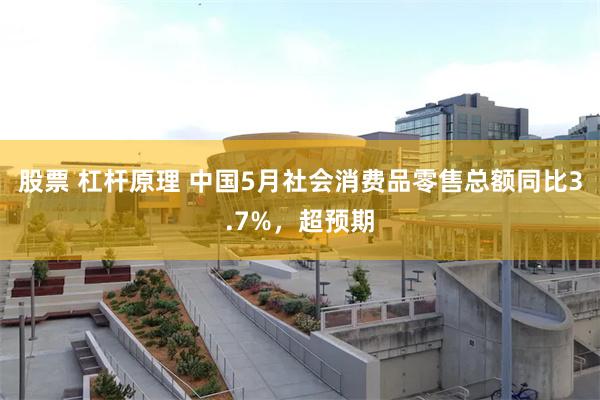 股票 杠杆原理 中国5月社会消费品零售总额同比3.7%，超预期