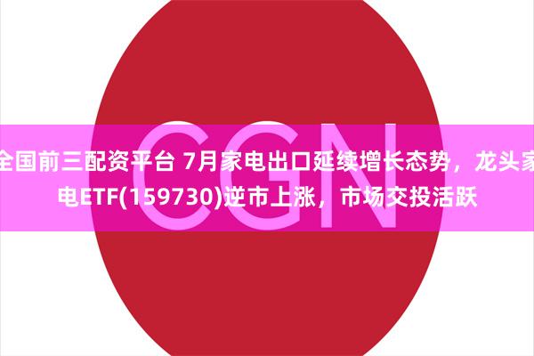 全国前三配资平台 7月家电出口延续增长态势，龙头家电ETF(159730)逆市上涨，市场交投活跃