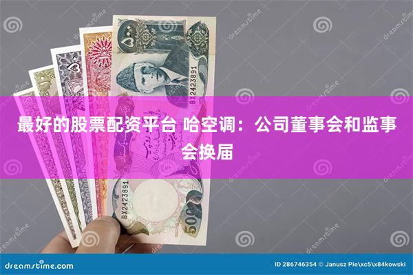 最好的股票配资平台 哈空调：公司董事会和监事会换届