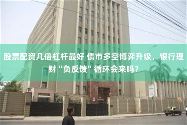 股票配资几倍杠杆最好 债市多空博弈升级，银行理财“负反馈”循环会来吗？