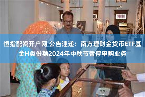 恒指配资开户网 公告速递：南方理财金货币ETF基金H类份额2024年中秋节暂停申购业务