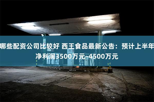 哪些配资公司比较好 西王食品最新公告：预计上半年净利润3500万元–4500万元